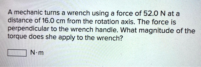 A mechanic turns a wrench using a force of 52.0 N at a distance of 16.0 cm from the rotation axis. The force is perpendicular to the wrench handle. What magnitude of the torque does she apply to the wrench?