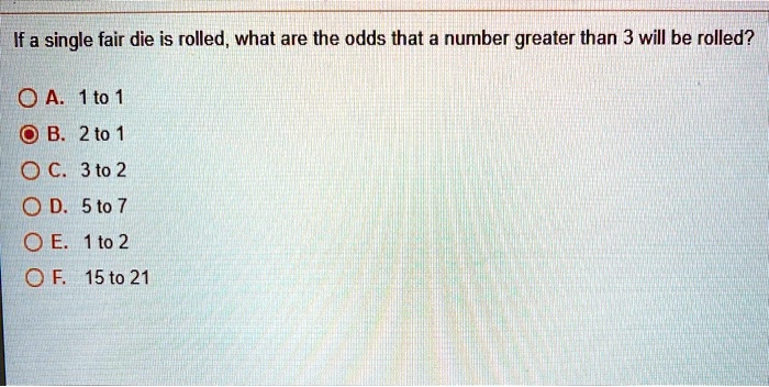 If a single fair die is rolled, what are the odds that a number greater than 3 will be rolled?
A. 1 to 1
B. 2 to 1
C. 3 to 2
D. 5 to 7
E. 1 to 2
F. 15 to 21