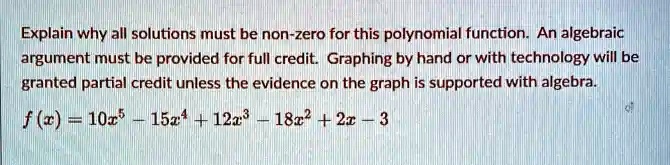 Explain why all solutions must be non-zero for this polynomial function. An algebraic argument must be provided for full credit. Graphing by hand or with technology will be granted partial credit unless the evidence on the graph is supported with algebra.f(x) = 10x^5 - 15x^4 + 12x^3 - 18x^2 + 2x - 3