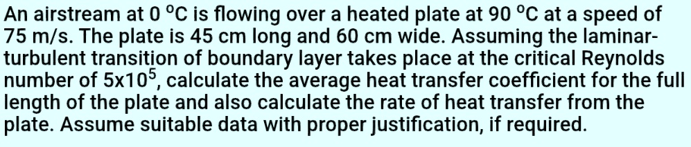 An airstream at 0 °C is flowing over a heated plate at 90 °C at a speed of 75 m/s. The plate is 45 cm long and 60 cm wide. Assuming the laminar-turbulent transition of boundary layer takes place at the critical Reynolds number of 5x10?, calculate the average heat transfer coefficient for the full length of the plate and also calculate the rate of heat transfer from the plate. Assume suitable data with proper justification, if required.