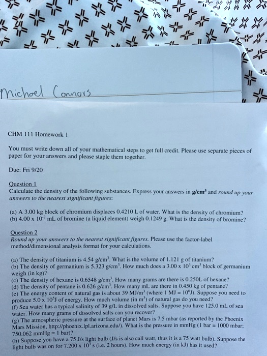 Michael Connors
CHM 111 Homework 1
You must write down all of your mathematical steps to get full credit. Please use separate pieces of paper for your answers and please staple them together.
Due: Fri 9/20
Question 1
Calculate the density of the following substances. Express your answers in g/cm³ and round up your answers to the nearest significant figures:
(a) A 3.00 kg block of chromium displaces 0.4210 L of water. What is the density of chromium?
(b) 4.00 x 10?² mL of bromine (a liquid element) weigh 0.1249 g. What is the density of bromine?
Question 2
Round up your answers to the nearest significant figures. Please use the factor-label method/dimensional analysis format for your calculations.
(a) The density of titanium is 4.54 g/cm³. What is the volume of 1.121 g of titanium?
(b) The density of germanium is 5.323 g/cm³. How much does a 3.00 x 10³ cm³ block of germanium weigh (in kg)?
(c) The density of hexane is 0.6548 g/cm³. How many grams are there is 0.250L of hexane?
(d) The density of pentane is 0.626 g/cm³. How many mL are there in 0.450 kg of pentane?
(e) The energy content of natural gas is about 39 MJ/m³ (where 1 MJ = 10?J). Suppose you need to produce 5.0 x 10?J of energy. How much volume (in m³) of natural gas do you need?
(f) Sea water has a typical salinity of 39 g/L in dissolved salts. Suppose you have 125.0 mL of sea water. How many grams of dissolved salts can you recover?
(g) The atmospheric pressure at the surface of planet Mars is 7.5 mbar (as reported by the Phoenix Mars Mission, http://phoenix.lpl.arizona.edu/). What is the pressure in mmHg (1 bar = 1000 mbar; 750.062 mmHg = 1 bar)?
(h) Suppose you have a 75 J/s light bulb (J/s is also call watt, thus it is a 75 watt bulb). Suppose the light bulb was on for 7.200 x 10³ s (i.e. 2 hours). How much energy (in kJ) has it used?