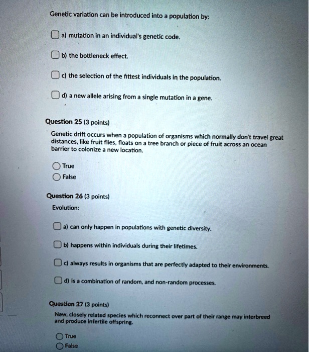 Genetic variation can be introduced into a population by:

a) mutation in an individual's genetic code.

b) the bottleneck effect.

c) the selection of the fittest individuals in the population.

d) a new allele arising from a single mutation in a gene.

Question 25 (3 points)
Genetic drift occurs when a population of organisms which normally don't travel great distances, like fruit flies, floats on a tree branch or piece of fruit across an ocean barrier to colonize a new location.

True
False

Question 26 (3 points)
Evolution:

a) can only happen in populations with genetic diversity.

b) happens within individuals during their lifetimes.

c) always results in organisms that are perfectly adapted to their environments.

d) is a combination of random, and non-random processes.

Question 27 (3 points)
New, closely related species which reconnect over part of their range may interbreed and produce infertile offspring.

True
False