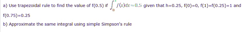 a) Use trapezoidal rule to find the value of f(0.5) if int0^1 f(x)dx approx 0.5 given that h=0.25, f(0)=0, f(1)=f(0.25)=1 and f(0.75)=0.25
b) Approximate the same integral using simple Simpson's rule