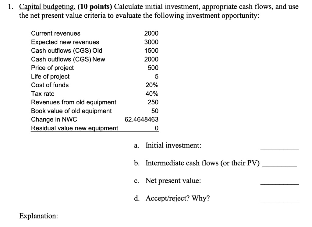 1. Capital budgeting. (10 points) Calculate initial investment, appropriate cash flows, and use the net present value criteria to evaluate the following investment opportunity:

Current revenues 2000
Expected new revenues 3000
Cash outflows (CGS) Old 1500
Cash outflows (CGS) New 2000
Price of project 500
Life of project 5
Cost of funds 20%
Tax rate 40%
Revenues from old equipment 250
Book value of old equipment 50
Change in NWC 62.4648463
Residual value new equipment 0

a. Initial investment:
b. Intermediate cash flows (or their PV)
c. Net present value:
d. Accept/reject? Why?

Explanation: