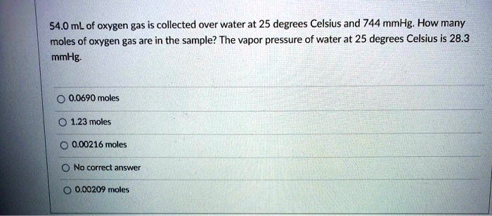 54.0 mL of oxygen gas is collected over water at 25 degrees Celsius and 744 mmHg. How many moles of oxygen gas are in the sample? The vapor pressure of water at 25 degrees Celsius is 28.3 mmHg.
0.0690 moles
1.23 moles
0.00216 moles
No correct answer
0.00209 moles