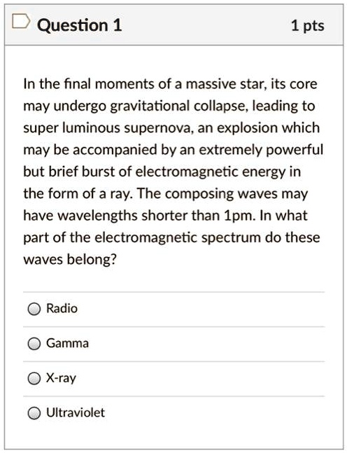 In the final moments of a massive star, its core may undergo gravitational collapse, leading to super luminous supernova, an explosion which may be accompanied by an extremely powerful but brief burst of electromagnetic energy in the form of a ray. The composing waves may have wavelengths shorter than 1pm. In what part of the electromagnetic spectrum do these waves belong?
Radio
Gamma
X-ray
Ultraviolet