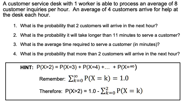 A customer service desk with 1 worker is able to process an average of 8 customer inquiries per hour. An average of 4 customers arrive for help at the desk each hour.

1. What is the probability that 2 customers will arrive in the next hour?
2. What is the probability it will take longer than 11 minutes to serve a customer?
3. What is the average time required to serve a customer (in minutes)?
4. What is the probability that more than 2 customers will arrive in the next hour?

HINT: P(X>2) = P(X=3) + P(X=4) +... + P(X=?)
Remember: ????? P(X = k) = 1.0
Therefore: P(X>2) = 1.0 - ?²??? P(X = k)