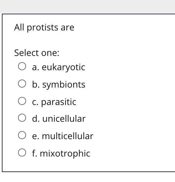 All protists are

Select one:
a. eukaryotic
b. symbionts
c. parasitic
d. unicellular
e. multicellular
f. mixotrophic