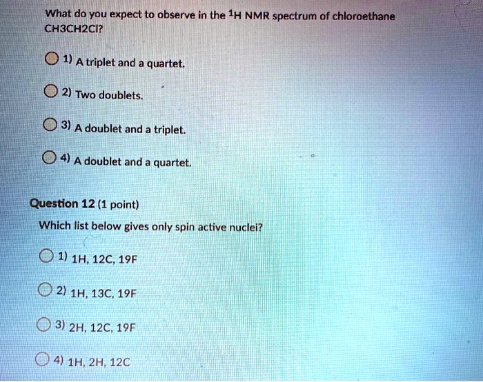 What do you expect to observe in the 1H NMR spectrum of chloroethane CH3CH2Cl?

1) A triplet and a quartet.
2) Two doublets.
3) A doublet and a triplet.
4) A doublet and a quartet.

Question 12 (1 point)
Which list below gives only spin active nuclei?

1) 1H, 12C, 19F
2) 1H, 13C, 19F
3) 2H, 12C, 19F
4) 1H, 2H, 12C