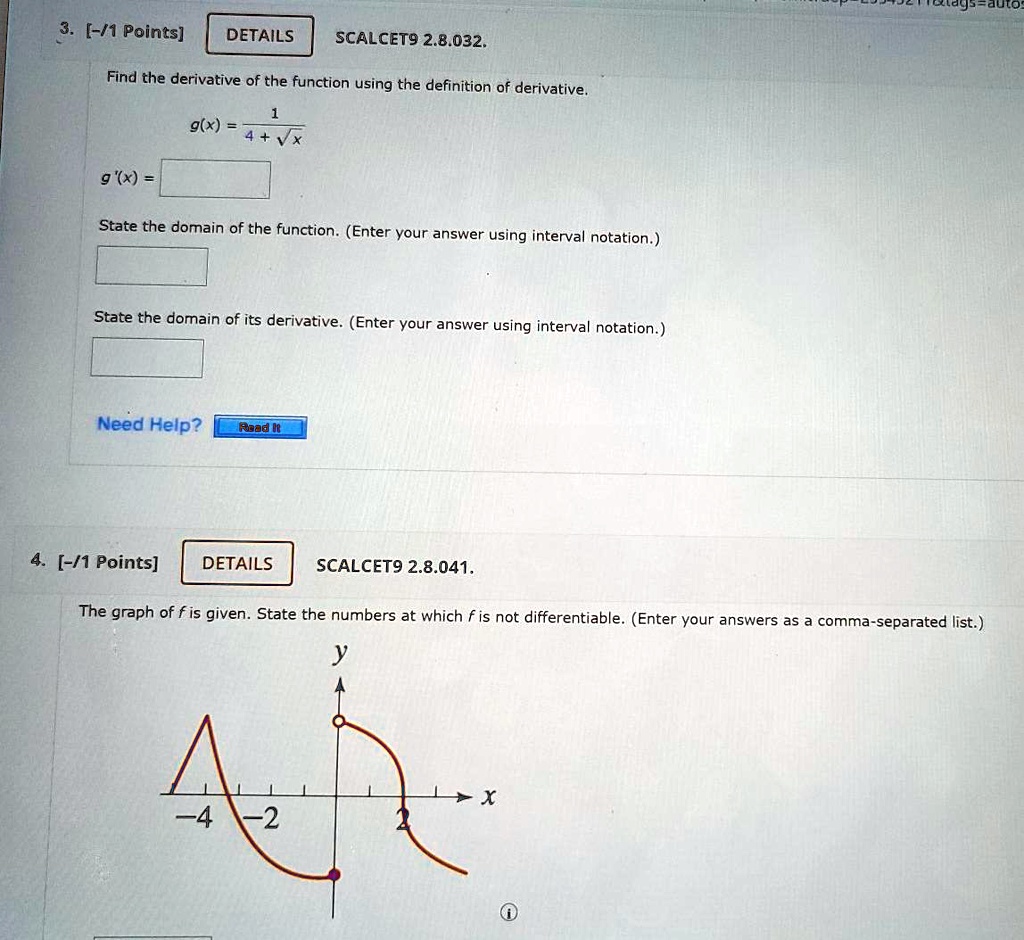 3. [-/1 Points] DETAILS SCALCET9 2.8.032.
Find the derivative of the function using the definition of derivative.
g(x) = 1 / (4 + ?x)
g'(x) = 
State the domain of the function. (Enter your answer using interval notation.)
State the domain of its derivative. (Enter your answer using interval notation.)
4. [-/1 Points] DETAILS SCALCET9 2.8.041.
The graph of f is given. State the numbers at which f is not differentiable. (Enter your answers as a comma-separated list.)