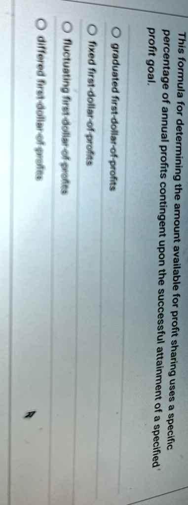 This formula for determining the amount available for profit sharing uses a specific percentage of annual profits contingent upon the successful attainment of a specified profit goal.

O graduated first-dollar-of-profits
? fixed first-dollar-of-profits
? fluctuating first-dollar-of-profits
? differed first-dollar-of-profits