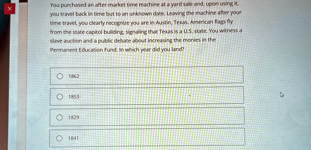 You purchased an after-market time machine at a yard sale and, upon using it,
you travel back in time but to an unknown date. Leaving the machine after your
time travel, you clearly recognize you are in Austin, Texas. American flags fly
from the state capitol building, signaling that Texas is a U.S. state. You witness a
slave auction and a public debate about increasing the monies in the
Permanent Education Fund. In which year did you land?
? 1862
1853
? 1829
1841