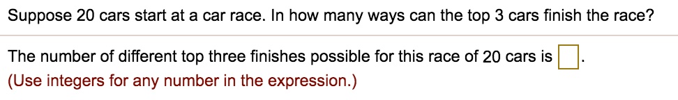 Suppose 20 cars start at a car race. In how many ways can the top 3 cars finish the race?
The number of different top three finishes possible for this race of 20 cars is .
(Use integers for any number in the expression.)