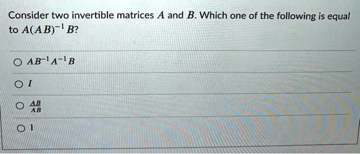 Consider two invertible matrices A and B. Which one of the following is equal to A(AB)^-1 B?

AB^-1A^-1B
I
AB/AB
1