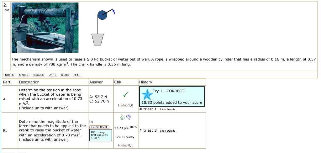 The mechanism shown is used to raise a 5.0 kg bucket of water out of well. A rope is wrapped around a wooden cylinder that has a radius of 0.16 m, a length of 0.57 m, and a density of 700 kg/m³. The crank handle is 0.36 m long.

Part A. Description: Determine the tension in the rope when the bucket of water is being raised with an acceleration of 0.73 m/s². (include units with answer)

Part B. Description: Determine the magnitude of the force that needs to be applied to the crank to raise the bucket of water with an acceleration of 0.73 m/s². (include units with answer)