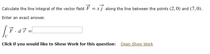 Calculate the line integral of the vector field vecF = xvecj along the line between the points (2, 0) and (7, 0).

Enter an exact answer.

intC vecF cdot dvecr =