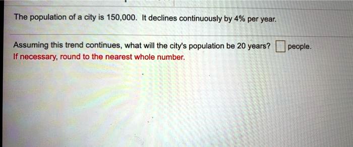 The population of a city is 150,000. It declines continuously by 4% per year.
Assuming this trend continues, what will the city's population be 20 years? people.
If necessary, round to the nearest whole number.