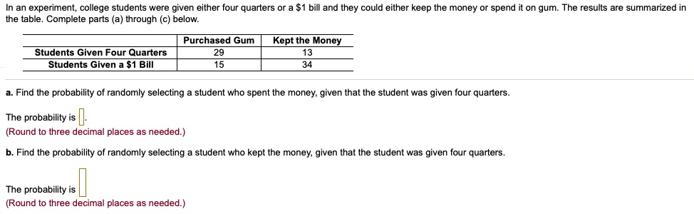 In an experiment, college students were given either four quarters or a 1 bill and they could either keep the money or spend it on gum. The results are summarized in the table. Complete parts (a) through (c) below.

| | Purchased Gum | Kept the Money |
| :— | :—: | :—: |
| Students Given Four Quarters | 29 | 13 |
| Students Given a1 Bill | 15 | 34 |

a. Find the probability of randomly selecting a student who spent the money, given that the student was given four quarters.

The probability is .
(Round to three decimal places as needed.)

b. Find the probability of randomly selecting a student who kept the money, given that the student was given four quarters.

The probability is .
(Round to three decimal places as needed.)