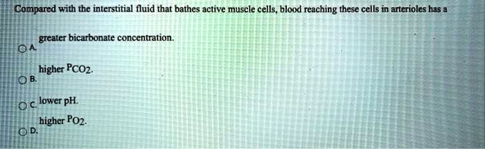 Compared with the interstitial fluid that bathes active muscle cells, blood reaching these cells in arterioles has a

greater bicarbonate concentration.
A.
higher PCO2.
B.
lower pH.
C.
higher PO2.
D.
