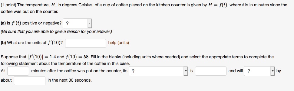 The temperature, H, in degrees Celsius, of a cup of coffee placed on the kitchen counter is given by H = f(t), where t is in minutes since the coffee was put on the counter.
(a) Is f'(t) positive or negative?
(Be sure that you are able to give a reason for your answer.)
(b) What are the units of f'(10)?
Suppose that |f'(10)| = 1.4 and f(10) = 58. Fill in the blanks (including units where needed) and select the appropriate terms to complete the following statement about the temperature of the coffee in this case.
At minutes after the coffee was put on the counter, its is and will by about in the next 30 seconds.