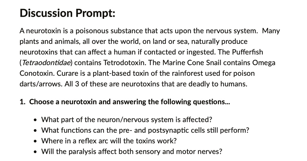 Discussion Prompt:

A neurotoxin is a poisonous substance that acts upon the nervous system. Many plants and animals, all over the world, on land or sea, naturally produce neurotoxins that can affect a human if contacted or ingested. The Pufferfish (Tetraodontidae) contains Tetrodotoxin. The Marine Cone Snail contains Omega Conotoxin. Curare is a plant-based toxin of the rainforest used for poison darts/arrows. All 3 of these are neurotoxins that are deadly to humans.

1. Choose a neurotoxin and answering the following questions...

• What part of the neuron/nervous system is affected?
• What functions can the pre- and postsynaptic cells still perform?
• Where in a reflex arc will the toxins work?
• Will the paralysis affect both sensory and motor nerves?