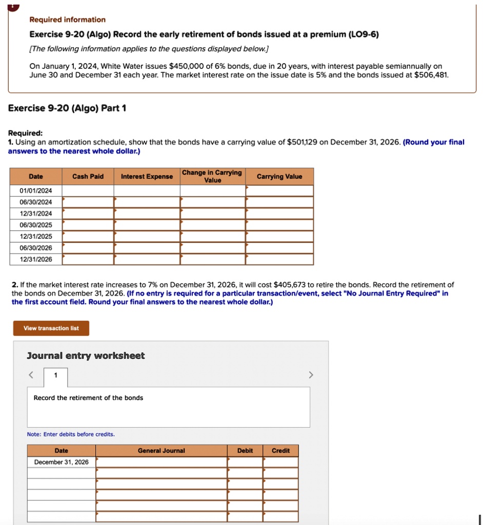 Required information
Exercise 9-20 (Algo) Record the early retirement of bonds issued at a premium (LO9-6)
[The following information applies to the questions displayed below.]
On January 1, 2024, White Water issues 450,000 of 6% bonds, due in 20 years, with interest payable semiannually on June 30 and December 31 each year. The market interest rate on the issue date is 5% and the bonds issued at $506,481.
Exercise 9-20 (Algo) Part 1
Required:
1. Using an amortization schedule, show that the bonds have a carrying value of501,129 on December 31, 2026. (Round your final answers to the nearest whole dollar.)
Date | Cash Paid | Interest Expense | Change in Carrying Value | Carrying Value
01/01/2024
06/30/2024
12/31/2024
06/30/2025
12/31/2025
06/30/2026
12/31/2026
2. If the market interest rate increases to 7% on December 31, 2026, it will cost $405,673 to retire the bonds. Record the retirement of the bonds on December 31, 2026. (If no entry is required for a particular transaction/event, select "No Journal Entry Required" in the first account field. Round your final answers to the nearest whole dollar.)
Journal entry worksheet
Record the retirement of the bonds
Note: Enter debits before credits.
Date | General Journal | Debit | Credit
December 31, 2026
