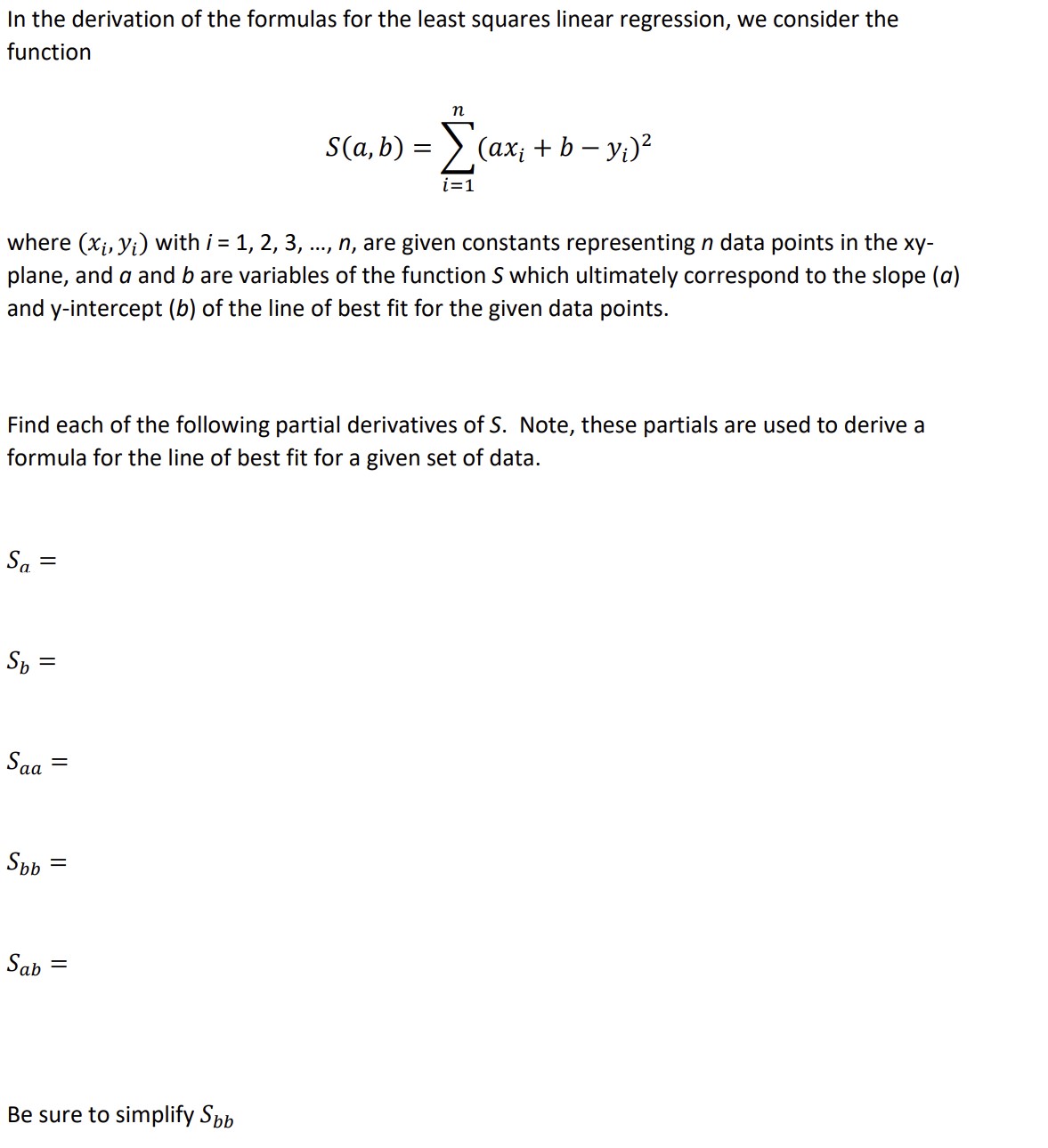 In the derivation of the formulas for the least squares linear regression, we consider the function
[
S(a, b)=sumi=1^nleft(a xi+b-yiight)^2
]
where ( left(xi, yiight) ) with ( i=1,2,3, ldots, n ), are given constants representing ( n ) data points in the ( x y- ) plane, and ( a ) and ( b ) are variables of the function ( S ) which ultimately correspond to the slope ( ( a ) ) and ( y )-intercept ( (b) ) of the line of best fit for the given data points.
Find each of the following partial derivatives of ( S ). Note, these partials are used to derive a formula for the line of best fit for a given set of data.
[
Sa=
]
[
Sb=
]
[
Sa a=
]
[
Sb b=
]
[
Sa b=
]
Be sure to simplify ( Sb b )