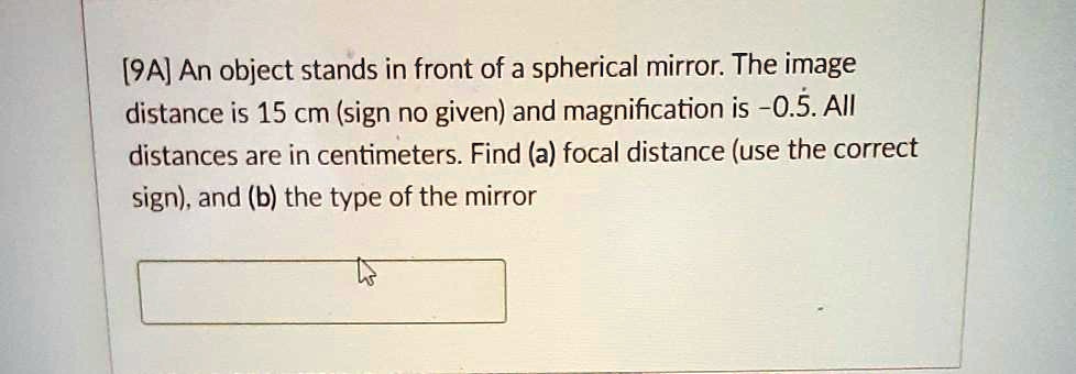 [9A] An object stands in front of a spherical mirror. The image distance is 15 cm (sign no given) and magnification is -0.5. All distances are in centimeters. Find (a) focal distance (use the correct sign), and (b) the type of the mirror