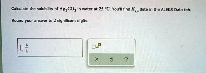 Calculate the solubility of Ag2CO3 in water at 25 °C. You'll find Ksp data in the ALEKS Data tab.

Round your answer to 2 significant digits.

g/L