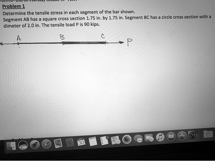 Problem 1
Determine the tensile stress in each segment of the bar shown.
Segment AB has a square cross section 1.75 in. by 1.75 in. Segment BC has a circle cross section with a
dimeter of 2.0 in. The tensile load P is 90 kips.