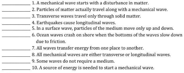 1. A mechanical wave starts with a disturbance in matter.
2. Particles of matter actually travel along with a mechanical wave.
3. Transverse waves travel only through solid matter.
4. Earthquakes cause longitudinal waves.
5. In a surface wave, particles of the medium move only up and down.
6. Ocean waves crash on shore when the bottoms of the waves slow down
due to friction.
7. All waves transfer energy from one place to another.
8. All mechanical waves are either transverse or longitudinal waves.
9. Some waves do not require a medium.
10. A source of energy is needed to start a mechanical wave.