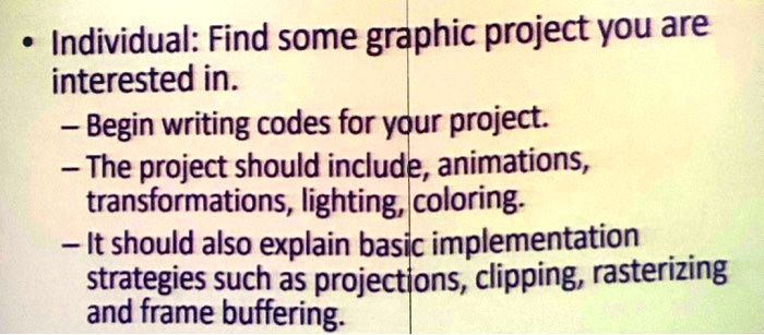 • Individual: Find some graphic project you are
interested in.
- Begin writing codes for your project.
- The project should include, animations,
transformations, lighting, coloring.
- It should also explain basic implementation
strategies such as projections, clipping, rasterizing
and frame buffering.