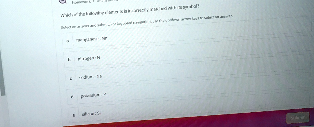 Which of the following elements is incorrectly matched with its symbol?
Select an answer and submit. For keyboard navigation, use the up/down arrow keys to select an answer.
a manganese: Mn
b nitrogen: N
c sodium: Na
d potassium: P
e silicon: Si