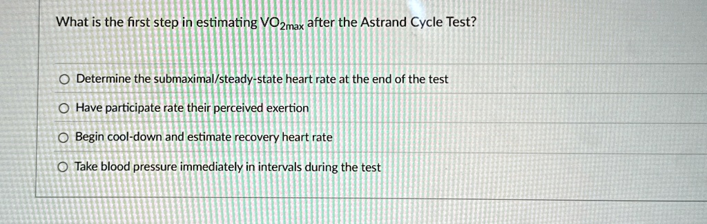 What is the first step in estimating VO2max after the Astrand Cycle Test?
Determine the submaximal/steady-state heart rate at the end of the test
Have participate rate their perceived exertion
Begin cool-down and estimate recovery heart rate
Take blood pressure immediately in intervals during the test