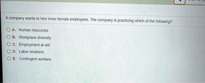 A company wants to hire more female employees. The company is practicing which of the following?
A. Human resources
B. Workplace diversity
C. Employment at will
D. Labor relations
E. Contingent workers
