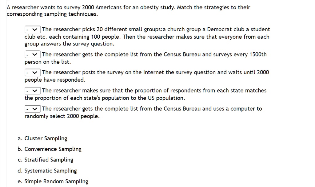 A researcher wants to survey 2000 Americans for an obesity study. Match the strategies to their
corresponding sampling techniques.

The researcher picks 20 different small groups:a church group a Democrat club a student
club etc. each containing 100 people. Then the researcher makes sure that everyone from each
group answers the survey question.
The researcher gets the complete list from the Census Bureau and surveys every 1500th
person on the list.
The researcher posts the survey on the Internet the survey question and waits until 2000
people have responded.
The researcher makes sure that the proportion of respondents from each state matches
the proportion of each state's population to the US population.
The researcher gets the complete list from the Census Bureau and uses a computer to
randomly select 2000 people.

a. Cluster Sampling
b. Convenience Sampling
c. Stratified Sampling
d. Systematic Sampling
e. Simple Random Sampling