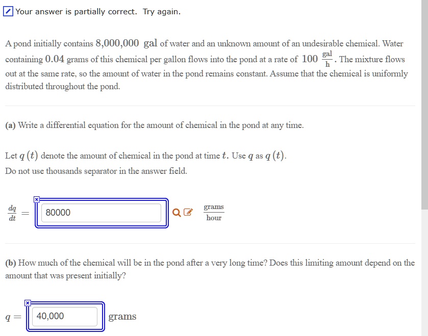 A pond initially contains 8,000,000 gal of water and an unknown amount of an undesirable chemical. Water containing 0.04 grams of this chemical per gallon flows into the pond at a rate of 100 gal/h . The mixture flows out at the same rate, so the amount of water in the pond remains constant. Assume that the chemical is uniformly distributed throughout the pond.

(a) Write a differential equation for the amount of chemical in the pond at any time.

Let q (t) denote the amount of chemical in the pond at time t. Use q as q (t). Do not use thousands separator in the answer field.

dq/dt = 80000 grams/hour

(b) How much of the chemical will be in the pond after a very long time? Does this limiting amount depend on the amount that was present initially?

q = 40,000 grams