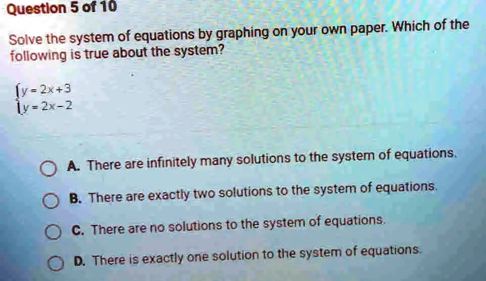 Question 5 of 10
Solve the system of equations by graphing on your own paper. Which of the
following is true about the system?
y = 2x + 3  y = 2x - 2
A. There are infinitely many solutions to the system of equations.
B. There are exactly two solutions to the system of equations.
C. There are no solutions to the system of equations.
D. There is exactly one solution to the system of equations.