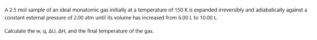 A 2.5 mol sample of an ideal monatomic gas initially at a temperature of 150 K is expanded irreversibly and adiabatically against a constant external pressure of 2.00 atm until its volume has increased from 6.00 L to 10.00 L.

Calculate the w, q, ?U, ?H, and the final temperature of the gas.