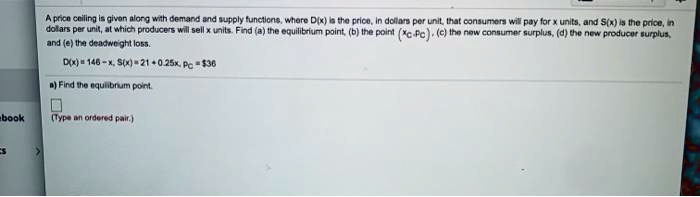 A price ceiling is given along with demand and supply functions, where D(x) is the price, in dollars per unit, that consumers will pay for x units, and S(x) is the price, in dollars per unit, at which producers will sell x units. Find (a) the equilibrium point, (b) the point (xc, pc), (c) the new consumer surplus, (d) the new producer surplus, and (e) the deadweight loss.
D(x) = 146 - x, S(x) = 21 + 0.25x, pc = 36
a) Find the equilibrium point.