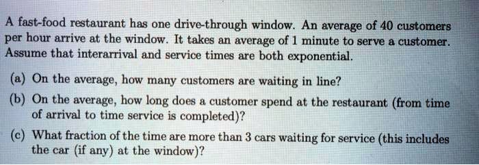 A fast-food restaurant has one drive-through window. An average of 40 customers per hour arrive at the window. It takes an average of 1 minute to serve a customer. Assume that interarrival and service times are both exponential.

(a) On the average, how many customers are waiting in line?
(b) On the average, how long does a customer spend at the restaurant (from time of arrival to time service is completed)?
(c) What fraction of the time are more than 3 cars waiting for service (this includes the car (if any) at the window)?