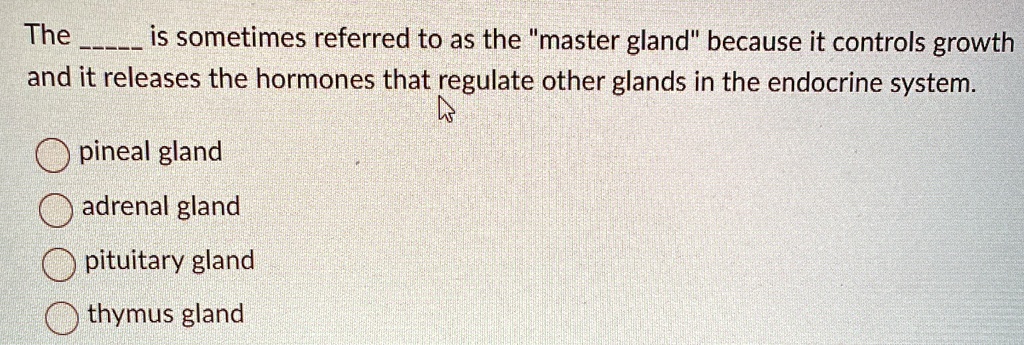 The  is sometimes referred to as the "master gland" because it controls growth and it releases the hormones that regulate other glands in the endocrine system.
pineal gland
adrenal gland
pituitary gland
thymus gland