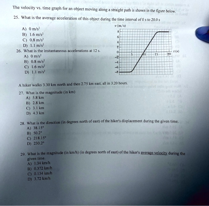 The velocity vs. time graph for an object moving along a straight path is shown in the figure below.
25. What is the average acceleration of this object during the time interval of 0 s to 20.0 s
A) 0 m/s"
B) 1.6 m/s"
C) 0.8 m/s"
D) 1.1 m/s"
26. What is the instantaneous accelerations at 12 s.
A) 0 m/s"
B) 0.8 m/s"
C) 1.6 m/s"
D) 1.1 m/s"

v (m/s)
8
6
4
2
0
-2
-4
-6
-8
5
10
15
20
t (s)

A hiker walks 3.30 km north and then 2.75 km east, all in 3.20 hours.
27. What is the magnitude (in km)
A) 5.8 km
B) 2.8 km
C) 3.1 km
D) 4.3 km

28. What is the direction (in degrees north of east) of the hiker's displacement during the given time.
A) 38.15   deg;
B) 50.2   deg;
C) 218.15   deg;
D) 230.2   deg;

29. What is the magnitude (in km/h) (in degrees north of east) of the hiker's average velocity during the given time.
A) 1.34 km/h
B) 0.372 km/h
C) 0.134 km/h
D) 3.72 km/h