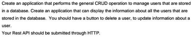 Create an application that performs the general CRUD operation to manage users that are stored
in a database. Create an application that can display the information about all the users that are
stored in the database. You should have a button to delete a user, to update information about a
user.
Your Rest API should be submitted through HTTP.