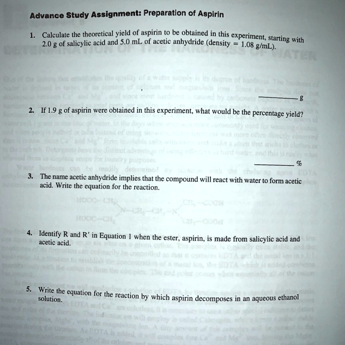 Advance Study Assignment: Preparation of Aspirin

1. Calculate the theoretical yield of aspirin to be obtained in this experiment, starting with 2.0 g of salicylic acid and 5.0 mL of acetic anhydride (density = 1.08 g/mL).

2. If 1.9 g of aspirin were obtained in this experiment, what would be the percentage yield?

3. The name acetic anhydride implies that the compound will react with water to form acetic
acid. Write the equation for the reaction.

4. Identify R and R' in Equation 1 when the ester, aspirin, is made from salicylic acid and
acetic acid.

5. Write the equation for the reaction by which aspirin decomposes in an aqueous ethanol
solution.