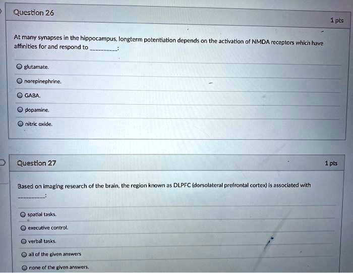 Question 26

At many synapses in the hippocampus, longterm potentiation depends on the activation of NMDA receptors which have affinities for and respond to :

glutamate.
norepinephrine.
GABA.
dopamine.
nitric oxide.

Question 27

Based on imaging research of the brain, the region known as DLPFC (dorsolateral prefrontal cortex) is associated with :

spatial tasks.
executive control.
verbal tasks.
all of the given answers
none of the given answers.