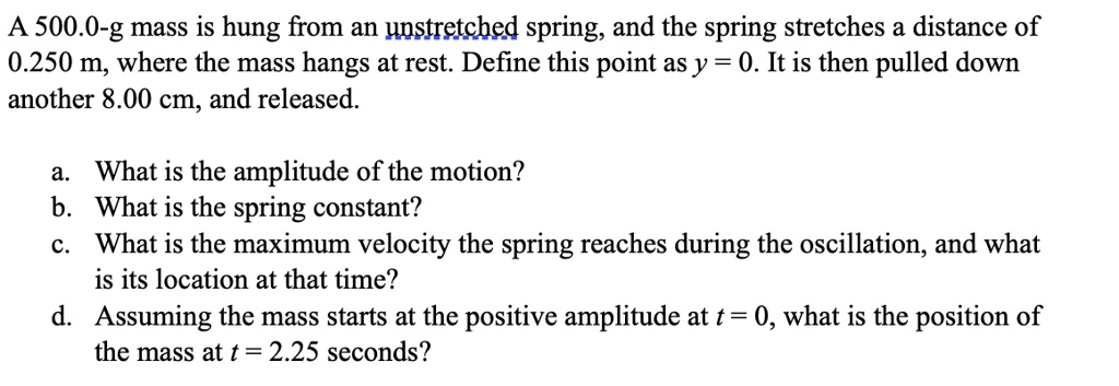 A 500.0-g mass is hung from an unstretched spring, and the spring stretches a distance of 0.250 m, where the mass hangs at rest. Define this point as y = 0. It is then pulled down another 8.00 cm, and released.

a. What is the amplitude of the motion?
b. What is the spring constant?
c. What is the maximum velocity the spring reaches during the oscillation, and what is its location at that time?
d. Assuming the mass starts at the positive amplitude at t = 0, what is the position of the mass at t = 2.25 seconds?