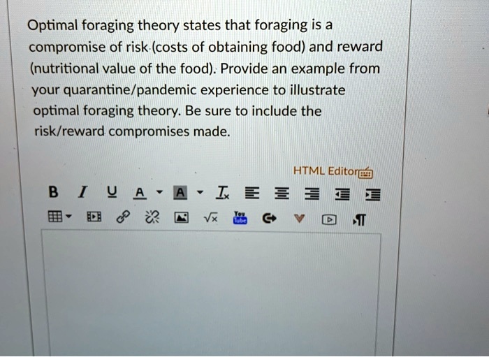 Optimal foraging theory states that foraging is a compromise of risk (costs of obtaining food) and reward (nutritional value of the food). Provide an example from your quarantine/pandemic experience to illustrate optimal foraging theory. Be sure to include the risk/reward compromises made.