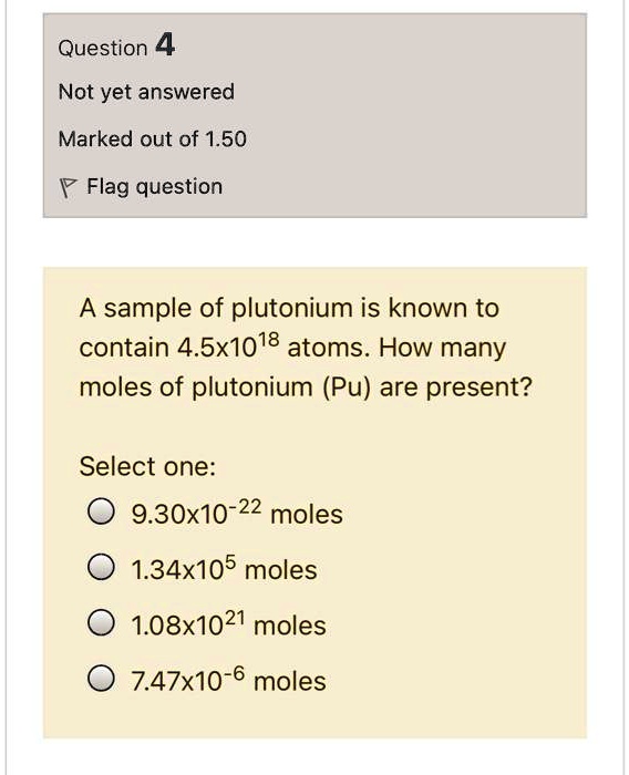 SOLVED: A sample of plutonium is known to contain 4.5x10^18 atoms. How many  moles of plutonium (Pu) are present? Select one: 9.30x10^-22 moles  1.34x10^5 moles 1.08x10^21 moles 7.47x10^-6 moles