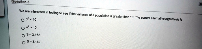 We are interested in testing to see if the variance of a population is greater than 10. The correct alternative hypothesis is
?² < 10
?² > 10
S < 3.162
S > 3.162